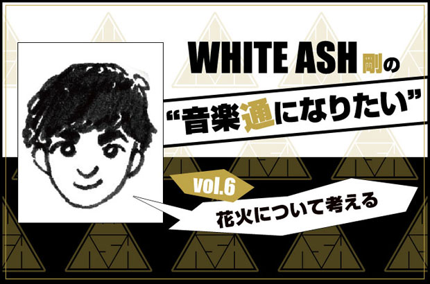 WHITE ASHの剛(Dr)による連載コラム「音楽通になりたい」vol.6公開。今回は"花火について考える"と題して、サマソニで見た花火の余韻から音楽と共通する"芸術のリズム"を考察